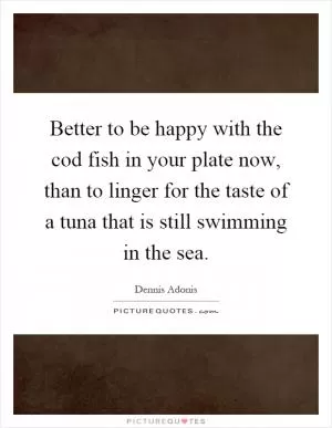 Better to be happy with the cod fish in your plate now, than to linger for the taste of a tuna that is still swimming in the sea Picture Quote #1