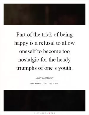 Part of the trick of being happy is a refusal to allow oneself to become too nostalgic for the heady triumphs of one’s youth Picture Quote #1