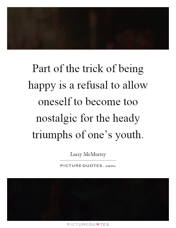 Part of the trick of being happy is a refusal to allow oneself to become too nostalgic for the heady triumphs of one's youth Picture Quote #1