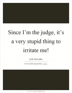 Since I’m the judge, it’s a very stupid thing to irritate me! Picture Quote #1