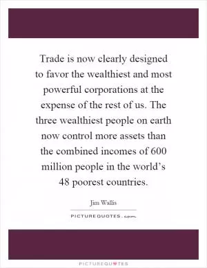 Trade is now clearly designed to favor the wealthiest and most powerful corporations at the expense of the rest of us. The three wealthiest people on earth now control more assets than the combined incomes of 600 million people in the world’s 48 poorest countries Picture Quote #1