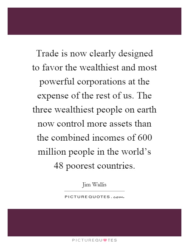 Trade is now clearly designed to favor the wealthiest and most powerful corporations at the expense of the rest of us. The three wealthiest people on earth now control more assets than the combined incomes of 600 million people in the world's 48 poorest countries Picture Quote #1