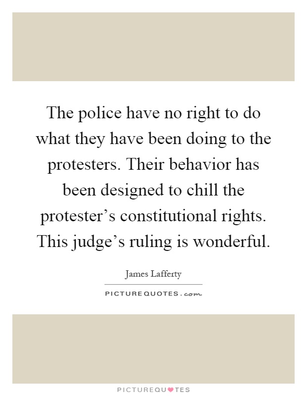 The police have no right to do what they have been doing to the protesters. Their behavior has been designed to chill the protester's constitutional rights. This judge's ruling is wonderful Picture Quote #1