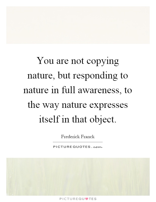 You are not copying nature, but responding to nature in full awareness, to the way nature expresses itself in that object Picture Quote #1