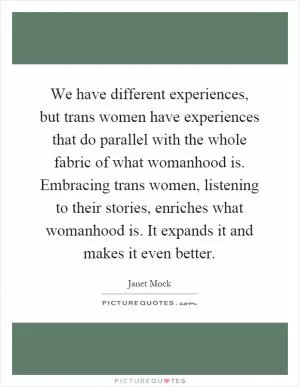 We have different experiences, but trans women have experiences that do parallel with the whole fabric of what womanhood is. Embracing trans women, listening to their stories, enriches what womanhood is. It expands it and makes it even better Picture Quote #1