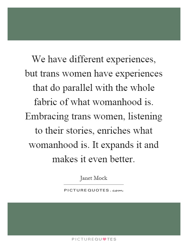We have different experiences, but trans women have experiences that do parallel with the whole fabric of what womanhood is. Embracing trans women, listening to their stories, enriches what womanhood is. It expands it and makes it even better Picture Quote #1