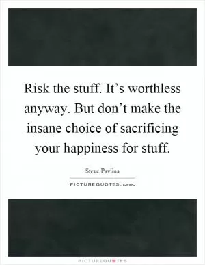 Risk the stuff. It’s worthless anyway. But don’t make the insane choice of sacrificing your happiness for stuff Picture Quote #1