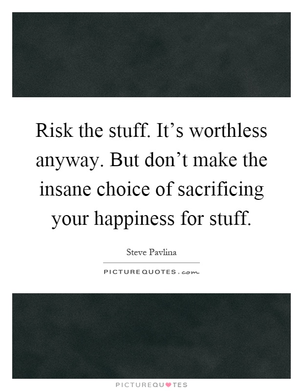 Risk the stuff. It's worthless anyway. But don't make the insane choice of sacrificing your happiness for stuff Picture Quote #1