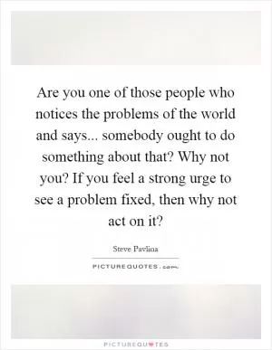 Are you one of those people who notices the problems of the world and says... somebody ought to do something about that? Why not you? If you feel a strong urge to see a problem fixed, then why not act on it? Picture Quote #1