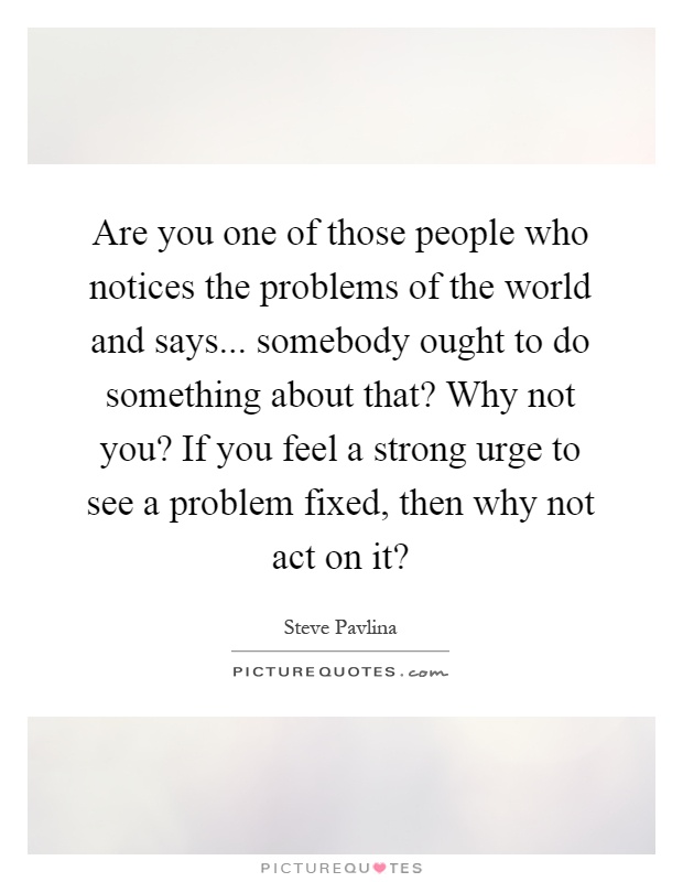 Are you one of those people who notices the problems of the world and says... somebody ought to do something about that? Why not you? If you feel a strong urge to see a problem fixed, then why not act on it? Picture Quote #1
