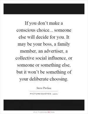 If you don’t make a conscious choice... someone else will decide for you. It may be your boss, a family member, an advertiser, a collective social influence, or someone or something else, but it won’t be something of your deliberate choosing Picture Quote #1