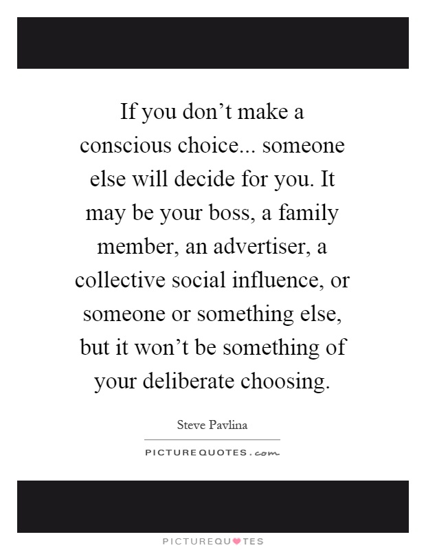 If you don't make a conscious choice... someone else will decide for you. It may be your boss, a family member, an advertiser, a collective social influence, or someone or something else, but it won't be something of your deliberate choosing Picture Quote #1