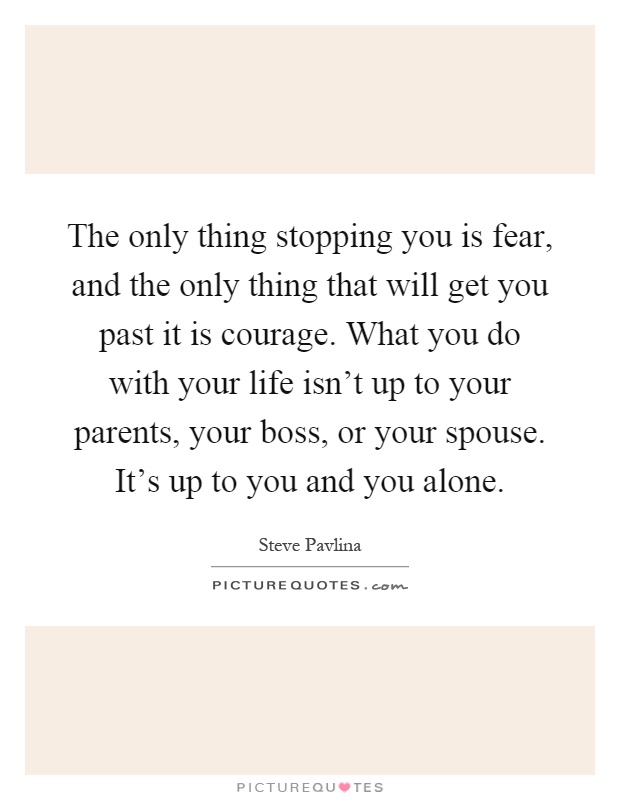 The only thing stopping you is fear, and the only thing that will get you past it is courage. What you do with your life isn't up to your parents, your boss, or your spouse. It's up to you and you alone Picture Quote #1