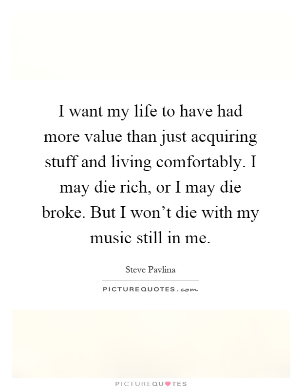 I want my life to have had more value than just acquiring stuff and living comfortably. I may die rich, or I may die broke. But I won't die with my music still in me Picture Quote #1