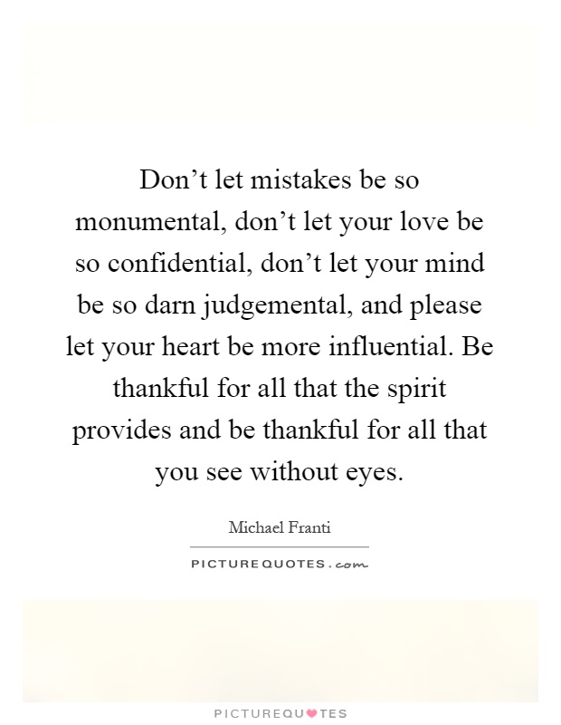 Don't let mistakes be so monumental, don't let your love be so confidential, don't let your mind be so darn judgemental, and please let your heart be more influential. Be thankful for all that the spirit provides and be thankful for all that you see without eyes Picture Quote #1