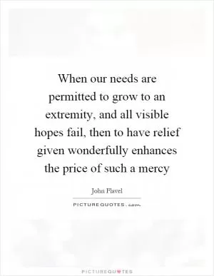 When our needs are permitted to grow to an extremity, and all visible hopes fail, then to have relief given wonderfully enhances the price of such a mercy Picture Quote #1