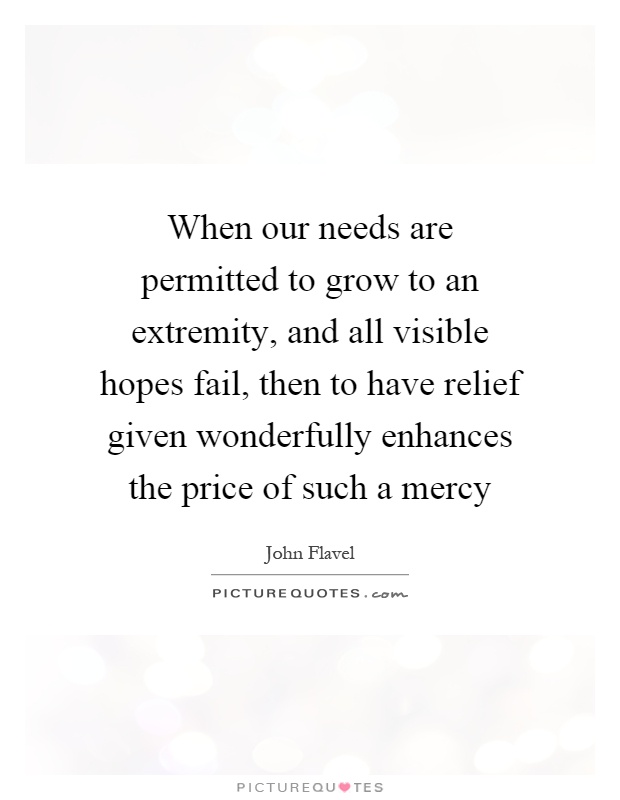 When our needs are permitted to grow to an extremity, and all visible hopes fail, then to have relief given wonderfully enhances the price of such a mercy Picture Quote #1