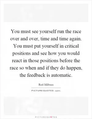 You must see yourself run the race over and over, time and time again. You must put yourself in critical positions and see how you would react in those positions before the race so when and if they do happen, the feedback is automatic Picture Quote #1