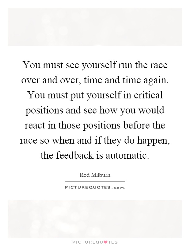 You must see yourself run the race over and over, time and time again. You must put yourself in critical positions and see how you would react in those positions before the race so when and if they do happen, the feedback is automatic Picture Quote #1