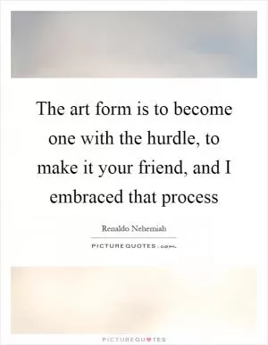 The art form is to become one with the hurdle, to make it your friend, and I embraced that process Picture Quote #1