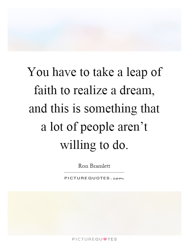 You have to take a leap of faith to realize a dream, and this is something that a lot of people aren't willing to do Picture Quote #1
