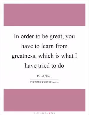 In order to be great, you have to learn from greatness, which is what I have tried to do Picture Quote #1