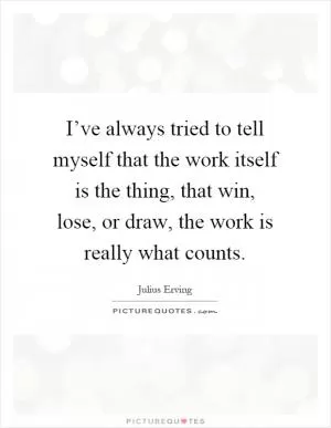 I’ve always tried to tell myself that the work itself is the thing, that win, lose, or draw, the work is really what counts Picture Quote #1