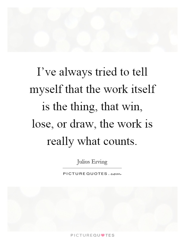 I've always tried to tell myself that the work itself is the thing, that win, lose, or draw, the work is really what counts Picture Quote #1