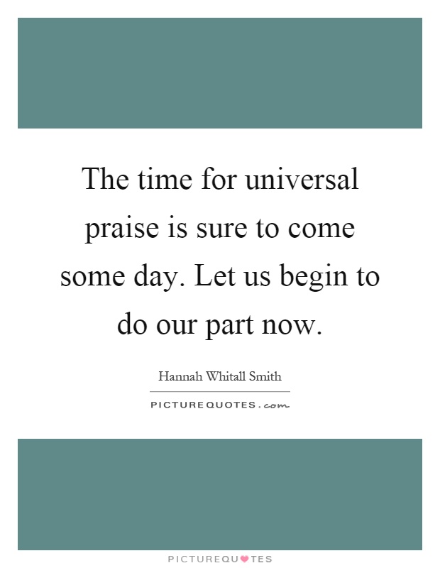 The time for universal praise is sure to come some day. Let us begin to do our part now Picture Quote #1