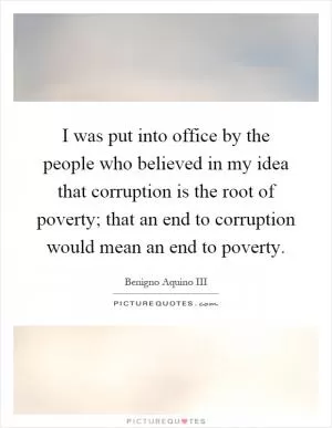 I was put into office by the people who believed in my idea that corruption is the root of poverty; that an end to corruption would mean an end to poverty Picture Quote #1