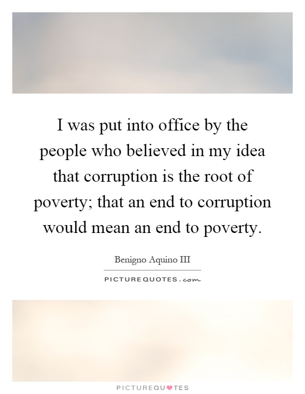 I was put into office by the people who believed in my idea that corruption is the root of poverty; that an end to corruption would mean an end to poverty Picture Quote #1