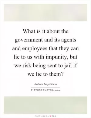 What is it about the government and its agents and employees that they can lie to us with impunity, but we risk being sent to jail if we lie to them? Picture Quote #1