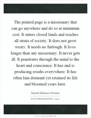 The printed page is a missionary that can go anywhere and do so at minimum cost. It enters closed lands and reaches all strata of society. It does not grow weary. It needs no furlough. It lives longer than any missionary. It never gets ill. It penetrates through the mind to the heart and conscience. It has and is producing results everywhere. It has often lain dormant yet retained its life and bloomed years later Picture Quote #1