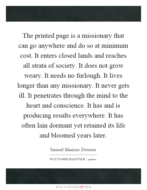 The printed page is a missionary that can go anywhere and do so at minimum cost. It enters closed lands and reaches all strata of society. It does not grow weary. It needs no furlough. It lives longer than any missionary. It never gets ill. It penetrates through the mind to the heart and conscience. It has and is producing results everywhere. It has often lain dormant yet retained its life and bloomed years later Picture Quote #1
