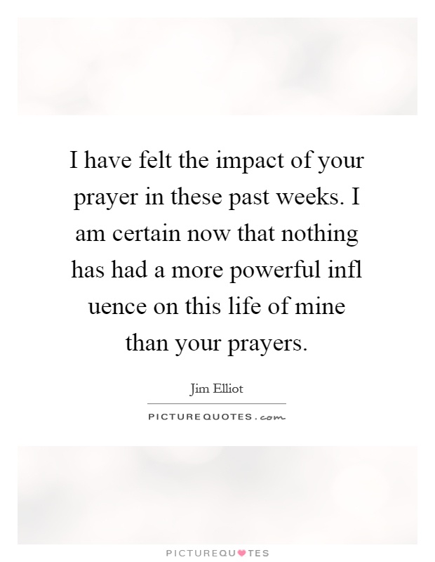 I have felt the impact of your prayer in these past weeks. I am certain now that nothing has had a more powerful infl uence on this life of mine than your prayers Picture Quote #1