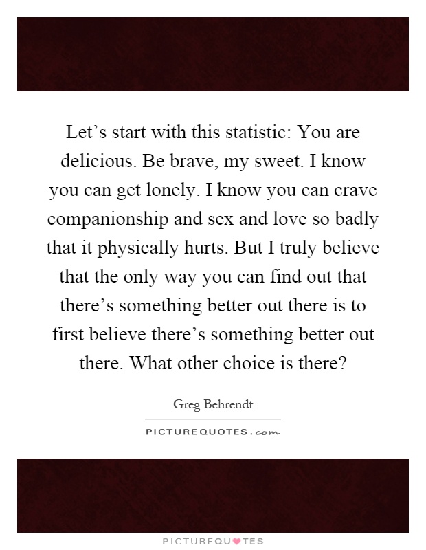 Let's start with this statistic: You are delicious. Be brave, my sweet. I know you can get lonely. I know you can crave companionship and sex and love so badly that it physically hurts. But I truly believe that the only way you can find out that there's something better out there is to first believe there's something better out there. What other choice is there? Picture Quote #1