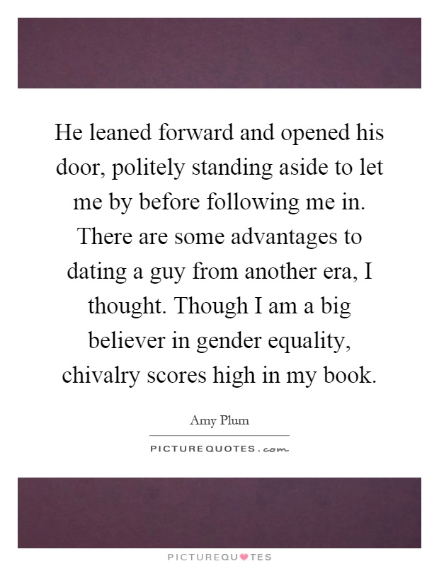He leaned forward and opened his door, politely standing aside to let me by before following me in. There are some advantages to dating a guy from another era, I thought. Though I am a big believer in gender equality, chivalry scores high in my book Picture Quote #1