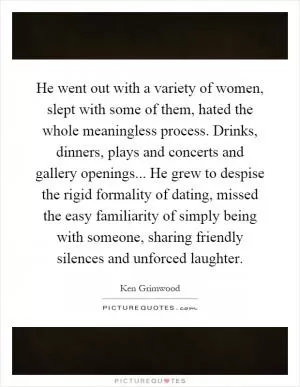 He went out with a variety of women, slept with some of them, hated the whole meaningless process. Drinks, dinners, plays and concerts and gallery openings... He grew to despise the rigid formality of dating, missed the easy familiarity of simply being with someone, sharing friendly silences and unforced laughter Picture Quote #1