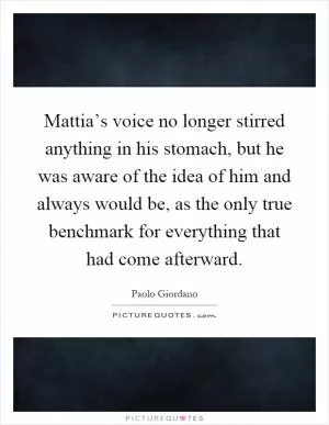 Mattia’s voice no longer stirred anything in his stomach, but he was aware of the idea of him and always would be, as the only true benchmark for everything that had come afterward Picture Quote #1