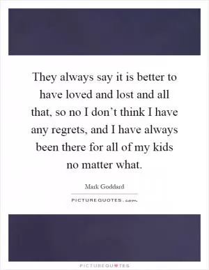 They always say it is better to have loved and lost and all that, so no I don’t think I have any regrets, and I have always been there for all of my kids no matter what Picture Quote #1