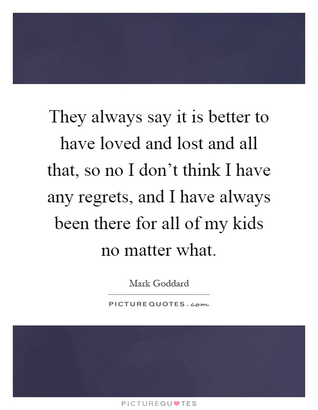They always say it is better to have loved and lost and all that, so no I don't think I have any regrets, and I have always been there for all of my kids no matter what Picture Quote #1
