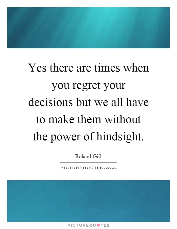Yes there are times when you regret your decisions but we all have to make them without the power of hindsight Picture Quote #1