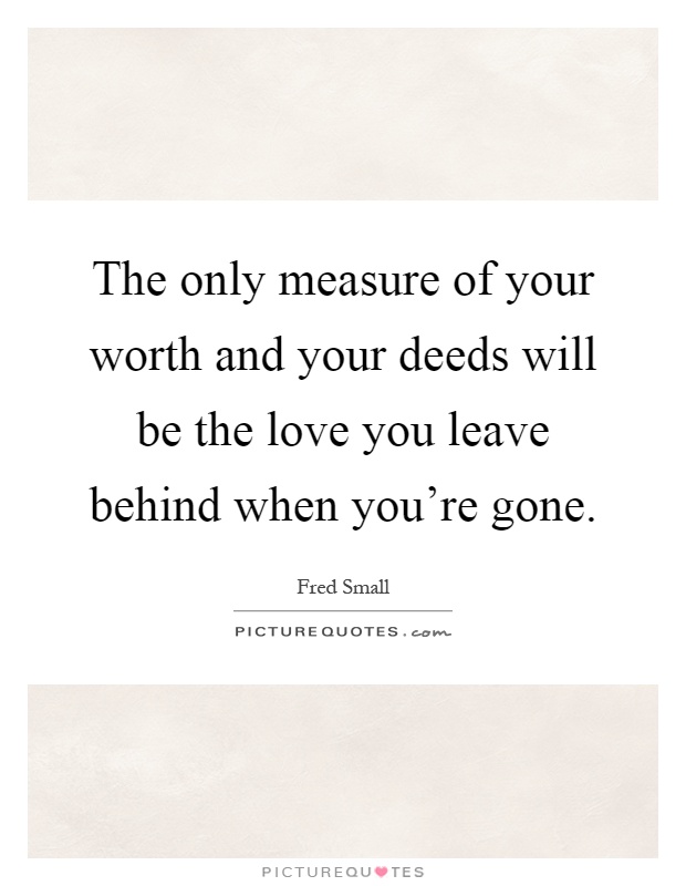 The only measure of your worth and your deeds will be the love you leave behind when you're gone Picture Quote #1
