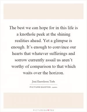 The best we can hope for in this life is a knothole peek at the shining realities ahead. Yet a glimpse is enough. It’s enough to convince our hearts that whatever sufferings and sorrow currently assail us aren’t worthy of comparison to that which waits over the horizon Picture Quote #1