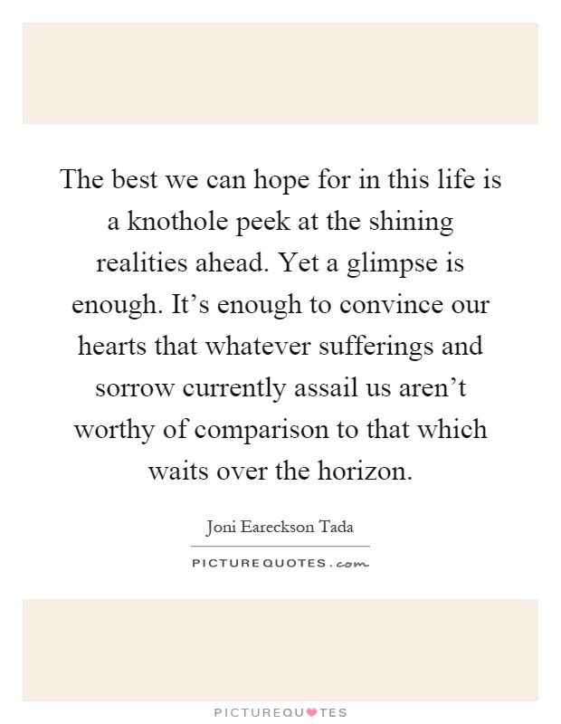 The best we can hope for in this life is a knothole peek at the shining realities ahead. Yet a glimpse is enough. It's enough to convince our hearts that whatever sufferings and sorrow currently assail us aren't worthy of comparison to that which waits over the horizon Picture Quote #1