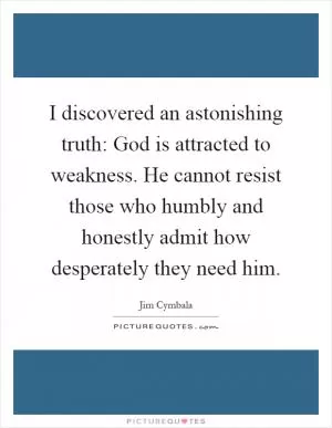 I discovered an astonishing truth: God is attracted to weakness. He cannot resist those who humbly and honestly admit how desperately they need him Picture Quote #1