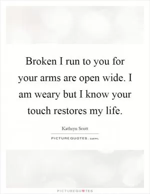 Broken I run to you for your arms are open wide. I am weary but I know your touch restores my life Picture Quote #1