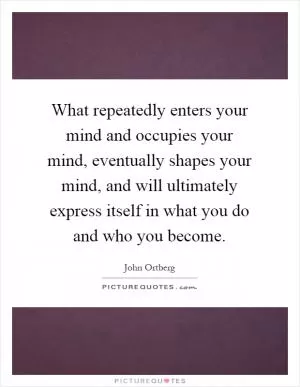 What repeatedly enters your mind and occupies your mind, eventually shapes your mind, and will ultimately express itself in what you do and who you become Picture Quote #1