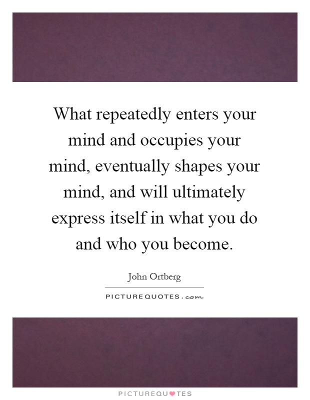 What repeatedly enters your mind and occupies your mind, eventually shapes your mind, and will ultimately express itself in what you do and who you become Picture Quote #1