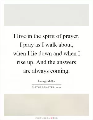 I live in the spirit of prayer. I pray as I walk about, when I lie down and when I rise up. And the answers are always coming Picture Quote #1